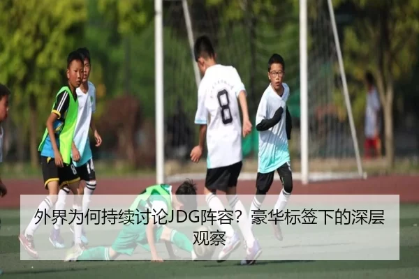 外界为何持续讨论JDG阵容？豪华标签下的深层观察